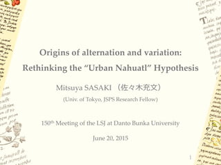 Origins of alternation and variation:
Rethinking the “Urban Nahuatl” Hypothesis
Mitsuya SASAKI （佐々木充文）
(Univ. of Tokyo, JSPS Research Fellow)
150th Meeting of the LSJ at Danto Bunka University
June 20, 2015
1
 