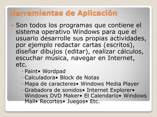 Herramientas de Aplicación
 Son todos los programas que contiene el
sistema operativo Windows para que el
usuario desarrolle sus propias actividades,
por ejemplo redactar cartas (escritos),
diseñar dibujos (editar), realizar cálculos,
escuchar música, navegar en Internet,
etc.
 Paint• Wordpad
 Calculadora• Block de Notas
 Mapa de caracteres• Windows Media Player
 Grabadora de sonidos• Internet Explorer•
Windows DVD Maker• El Calendario• Windows
Mail• Recortes• Juegos• Etc.
 