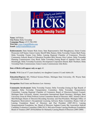 Name: Jeff Hicks
City/Town: Delta Township
Campaign Phone: (517) 708-2982
Web Site: www.VoteJeffHicks.com
Email: Jeff@VoteJeffHicks.com

Endorsements: State Senator Rick Jones; State Representative Deb Shaughnessy; Eaton County
 Prosecutor Jeff Sauter; Eaton County Sheriff Mike Raines; Delta Township Trustee Barb Poma;
 Delta Township Trustee Cara Dobie; Lansing Regional Chamber of Commerce; Waverly
 Community Schools Board of Education President Britt Slocum; Kim Laforet, Delta Township
 Planning Commissioner; Gary Reed, Delta Township Zoning Board of Appeals Chair; Justin
 Himebaugh, Delta Township Economic Development Corporation Board; Barb Thorburn; Delta
 Township Parks Commissioner; Eaton County Commissioner John Boles

Date of Birth (will appear only as age): 41

Family: Wife Lisa of 17 years (teacher); two daughters Lauren (11) and Aubrie (8)

Education/Degrees: BA, Political Science-Prelaw, Michigan State University; JD, Wayne State
 University Law School

Occupation: Real Estate and Business Law Attorney

Community Involvement: Delta Township Trustee; Delta Township Zoning & Sign Boards of
 Appeals; Delta Township Transportation Committee; Delta Township Transportation
 Committee; Lansing Regional Chamber of Commerce Board of Directors-General Counsel;
 Michigan State University Alumni Association International Board Secretary; Michigan State
 University Green & White Political Action Committee Board of Directors; MSU Alumni Club of
 Mid-Michigan Board of Directors-Recording Secretary and Past-President; Michigan Office of
 Regulatory Reinvention’s Occupational Licensing Advisory Rules Committee; Rotary Club of
 Lansing Foundation Board of Directors and Past President (2007-2011); Lansing
 Sesquicentennial Foundation, Inc. Board of Directors; Ingham County Bar Association Judicial
 Candidate Evaluation Committee (2006-2011); McLaren-Greater Lansing Healthcare Foundation
 Board of Trustees (2007-2010);Habitat for Humanity-Lansing Board of Directors (2005-2008)
 