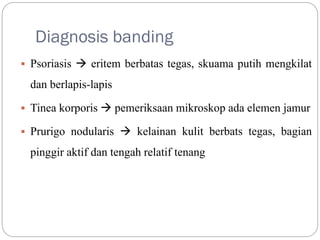 Diagnosis banding
 Psoriasis  eritem berbatas tegas, skuama putih mengkilat
dan berlapis-lapis
 Tinea korporis  pemeriksaan mikroskop ada elemen jamur
 Prurigo nodularis  kelainan kulit berbats tegas, bagian
pinggir aktif dan tengah relatif tenang
 