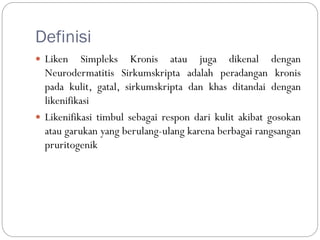 Definisi
 Liken Simpleks Kronis atau juga dikenal dengan
Neurodermatitis Sirkumskripta adalah peradangan kronis
pada kulit, gatal, sirkumskripta dan khas ditandai dengan
likenifikasi
 Likenifikasi timbul sebagai respon dari kulit akibat gosokan
atau garukan yang berulang-ulang karena berbagai rangsangan
pruritogenik
 
