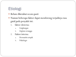 Etiologi
 Belum diketahui secara pasti
 Namun beberapa faktor dapat mendorong terjadinya rasa
gatal pada penyakit ini:
1. faktor eksterna:
a. Lingkungan
b. Gigitan serangga
2. Faktor interna:
a. Dermatitis atopik
b. Psikologis
 