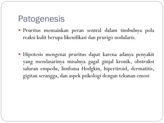 Patogenesis
 Pruritus memainkan peran sentral dalam timbulnya pola
reaksi kulit berupa likenifikasi dan prurigo nodularis.
 Hipotesis mengenai pruritus dapat karena adanya penyakit
yang mendasarinya misalnya gagal ginjal kronik, obstruksi
saluran empedu, limfoma Hodgkin, hipertiroid, dermatitis,
gigitan serangga, dan aspek psikologi dengan tekanan emosi
 