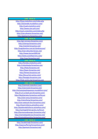 LINK - NIVEL A
   http://ficjp.creatuforo.com/index.php
      http://elclandak.mundoforo.com/
         http://ssad.creatuforo.com/
          http://www.clan-pr0.com/
   http://svym.creatuforo.com/index.php
     http://clan-phoenix.foroactivo.net/
      http://godsarmy.foroactivo.com/
                 LINK - NIVEL B
     http://gm-torneos.foroactivo.com/
        http://clanryp.foroactivo.com/
         http://clanlsk.foroactivo.net/
  http://yugiohonline.com.br/clanbrazucas/
       http://clan-disturbio.foroes.net/
         http://www.hernan2005.tk/
       http://www.soulofwarriors.com/
           http://ssyc.foroactivo.net/
                 LINK - NIVEL B
        http://fechjtp.creatuforo.com/
      http://colombiajtp.foroactivo.com
           http://fejtp.foroactivo.net
          http://feper.foroactivo.net/
          http://femex.foroactivo.net
        http://fecua.foro-activo.com/
        http://feargjtp.foroactivo.com
    http://fede-centro-jtp.foroactivo.com
                  LINK - NIVEL C
        http://clannod.creatuforo.com/
        http://clannivelx.foroactivo.net/
http://torneosjoeythepassion.mundoforo.com/
    http://t-a-k-a-duels-pro.foroactivo.com/
   http://deathpirates.foroactivo.net/forum
       http://clan-senju.foroactivo.com/
       http://clannfsmw.foroactivo.com/
   http://clan-akatsuki-foro.foroactivo.com/
      http://teamt-kileros.activoforo.com/
  http://batallondelinfierno.activoforo.com/
     http://saintsgold.foro-gratis.mx/forum
   http://hermanosdesangre.foroactivo.info/
    http://clantodopoderoso.foroactivo.net/
   http://jinetesdelasombra.foroactivo.com/
               LINK - NIVEL D
     http://academiagx.foroactivo.com/
   http://japansuffering.forosactivos.com/
       http://gameart.foroactivo.net/
 