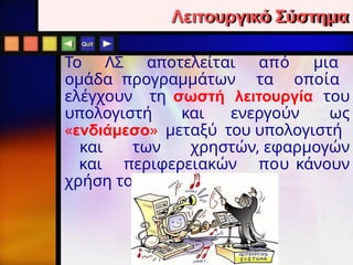 Quit
Λειτουργικό Σύστημα
To ΛΣ αποτελείται από μια
ομάδα προγραμμάτων τα οποία
ελέγχουν τη σωστή λειτουργία του
υπολογιστή και ενεργούν ως
«ενδιάμεσο» μεταξύ του υπολογιστή
και των χρηστών, εφαρμογών
και περιφερειακών που κάνουν
χρήση του.
 