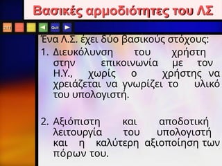 Quit
Βασικές αρμοδιότητες του ΛΣ
2.13
Ένα Λ.Σ. έχει δύο βασικούς στόχους:
1. Διευκόλυνση του χρήστη
στην επικοινωνία με τον
Η.Υ., χωρίς ο χρήστης να
χρειάζεται να γνωρίζει το υλικό
του υπολογιστή.
2. Αξιόπιστη και αποδοτική
λειτουργία του υπολογιστή
και η καλύτερη αξιοποίηση των
πόρων του.
 