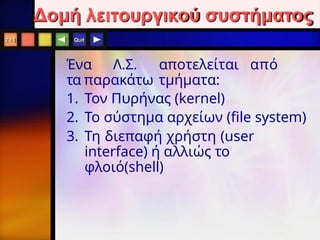 Quit
Ένα Λ.Σ. αποτελείται από
τα παρακάτω τμήματα:
1. Τον Πυρήνας (kernel)
2. Το σύστημα αρχείων (file system)
3. Τη διεπαφή χρήστη (user
interface) ή αλλιώς το
φλοιό(shell)
2.15
Δομή λειτουργικού συστήματος
 