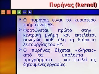 Quit
 O πυρήνας είναι το κυριότερο
τμήμα ενός ΛΣ.
 Φορτώνεται πρώτο στην
κεντρική μνήμη και εκτελείται
συνεχώς καθ’ όλη τη διάρκεια
λειτουργίας του ΗΥ.
 Ο πυρήνας δέχεται «κλήσεις»
από τα υπόλοιπα
προγράμματα και εκτελεί τις
ζητούμενες εργασίες
2.16
Πυρήνας (kernel)
 