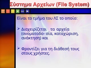Quit
Είναι το τμήμα του ΛΣ το οποίο:
 Διαχειρίζεται τα αρχεία
(ονοματοδο- σία, καταχώριση,
ανάκτηση) και
 Φροντίζει για τη διάθεσή τους
στους χρήστες.
2.17
Σύστημα Αρχείων (File System)
 
