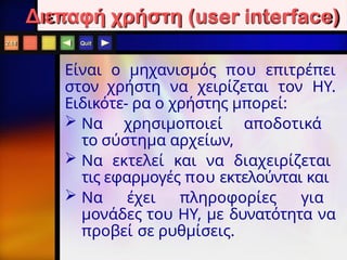 Quit
Είναι o μηχανισμός που επιτρέπει
στον χρήστη να χειρίζεται τον ΗΥ.
Ειδικότε- ρα ο χρήστης μπορεί:
 Να χρησιμοποιεί αποδοτικά
το σύστημα αρχείων,
 Να εκτελεί και να διαχειρίζεται
τις εφαρμογές που εκτελούνται και
 Να έχει πληροφορίες για
μονάδες του ΗΥ, με δυνατότητα να
προβεί σε ρυθμίσεις.
2.18
Διεπαφή χρήστη (user interface)
 
