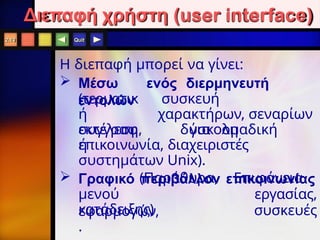 Quit
Η διεπαφή μπορεί να γίνει:
 Μέσω ενός διερμηνευτή
εντολών
(τερματικ
ή
συγγραφ
ή
συσκευή
χαρακτήρων, σεναρίων
για ομαδική
εκτέλεση, δύσκολη
επικοινωνία, διαχειριστές
συστημάτων Unix).
 Γραφικό περιβάλλον επικοινωνίας
μενού
εφαρμογών,
(Παράθυρα, Επιφάνεια
εργασίας,
συσκευές
κατάδειξης)
.
2.19
Διεπαφή χρήστη (user interface)
 