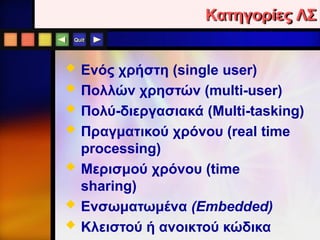 Quit
Κατηγορίες ΛΣ
 Ενός χρήστη (single user)
 Πολλών χρηστών (multi-user)
 Πολύ-διεργασιακά (Multi-tasking)
 Πραγματικού χρόνου (real time
processing)
 Μερισμού χρόνου (time
sharing)
 Ενσωματωμένα (Embedded)
 Κλειστού ή ανοικτού κώδικα
 