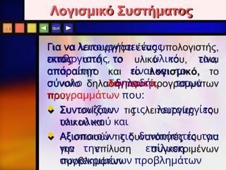 Quit
Λογισμικό Συστήματος
Για να λειτουργήσει ένας
υπολογιστής,
εκτός
από
απαραίτητ
ο
το υλικό του,
είναι και το
λογισμικό, το
σύνολο δηλαδή των
προγραμμάτων που:
 Συντονίζουν τις λειτουργίες
του υλικού και
 Αξιοποιούν τις δυνατότητές του
για την επίλυση
συγκεκριμένων προβλημάτων
2.3
 