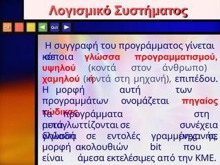 Quit
Λογισμικό Συστήματος
Η συγγραφή του προγράμματος γίνεται
σε
κάποια
υψηλού
γλώσσα προγραμματισμού,
(κοντά στον άνθρωπο)
ή
χαμηλού (κοντά στη μηχανή), επιπέδου.
Η μορφή αυτή των
προγραμμάτων ονομάζεται πηγαίος
κώδικας.
Τα προγράμματα
αυτά
μεταγλωττίζονται σε
γλώσσα
στη
συνέχεια
μηχανής,
δηλαδή σε εντολές γραμμένες σε
μορφή ακολουθιών bit που
είναι άμεσα εκτελέσιμες από την KME.
2.4
 