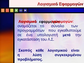 Quit
Λογισμικό Εφαρμογών
Λογισμικό εφαρμογών:
ονομάζεται το σύνολο των
προγραμμάτων που εγκαθιστούμε
σε ένα υπολογιστή μετά την
εγκατάσταση του Λ.Σ.
Σκοπός κάθε λογισμικού είναι
η λύση συγκεκριμένου
προβλήματος.
 