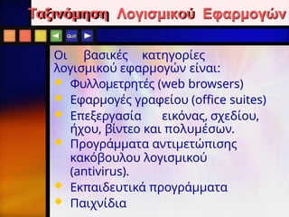 Quit
Ταξινόμηση Λογισμικού Εφαρμογών
Οι βασικές κατηγορίες
λογισμικού εφαρμογών είναι:
 Φυλλομετρητές (web browsers)
 Εφαρμογές γραφείου (office suites)
 Επεξεργασία εικόνας, σχεδίου,
ήχου, βίντεο και πολυμέσων.
 Προγράμματα αντιμετώπισης
κακόβουλου λογισμικού
(antivirus).
 Εκπαιδευτικά προγράμματα
 Παιχνίδια
 