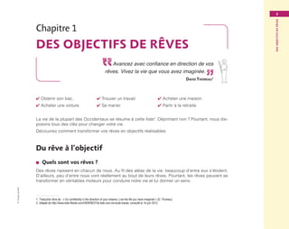 ©GroupeEyrolles
Desobjectifsderêves
3
Chapitre 1
Des objectifs de rêves
Avancez avec confiance en direction de vos
rêves. Vivez la vie que vous avez imaginée.
David Thoreau1
✔ Obtenir son bac.		 ✔ Trouver un travail.		 ✔ Acheter une maison.
✔ Acheter une voiture.		 ✔ Se marier.			 ✔ Partir à la retraite.
La vie de la plupart des Occidentaux se résume à cette liste2
. Déprimant non ? Pourtant, nous dis-
posons tous des clés pour changer votre vie.
Découvrez comment transformer vos rêves en objectifs réalisables.
Du rêve à l’objectif
■■ Quels sont vos rêves ?
Des rêves naissent en chacun de nous. Au fil des aléas de la vie, beaucoup d’entre eux s’étiolent.
D’ailleurs, peu d’entre nous vont réellement au bout de leurs rêves. Pourtant, les rêves peuvent se
transformer en véritables moteurs pour conduire notre vie et lui donner un sens.
1. Traduction libre de : « Go confidently in the direction of your dreams. Live the life you have imagined » (D. Thoreau).
2.  Adapté de http://www.toile-filante.com/2009/08/27/la-liste-une-vie-toute-tracee, consulté le 14 juin 2012.
Maquette_DessinerSaVie4.indd 3 02/05/13 12:30
 