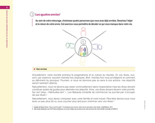 Visualisersavieenquelquescoupsdecrayon4
©GroupeEyrolles
	Lesquatreenvies1
Au sein de votre entourage, choisissez quatre personnes que vous avez déjà enviées. Dessinez l’objet
et la raison de votre envie. Cet exercice vous permettra de déceler ce qui vous manque dans votre vie.
☛☛ Vos envies
Actuellement, notre société promeut le pragmatisme et la culture du résultat. Or vos rêves, eux,
sont, par essence, souvent maintes fois utopiques. Bref, maintes fois nous privilégions le comment
au détriment du pourquoi. Pourtant, si nous ne donnons pas du sens à nos actions, nos objectifs
seront rarement atteints.
Naturellement, nous ne devons pas rester continuellement dans l’expectative mais les rêves doivent
constituer autant de guides pour atteindre nos objectifs. Ainsi, vos rêves doivent devenir votre priorité.
Sur son blog « Habitudes-zen2
 », Leo Babauta conseille de commencer sa journée par s’occuper
de ses rêves !
Naturellement, vous devez composer avec votre famille et votre travail. Peut-être devrez-vous vous
lever un peu plus tôt ou vous coucher plus tard pour cheminer vers vos rêves !
1. Adapté de Maud Simon, Fais ce qu’il te plaît ! 12 semaines pour trouver votre voie et rencontrer votre destin, InterÉditions, 2011.
2.  http://www.habitudes-zen.fr/2012/accomplissez-vos-reves-malgre-les-pressions-de-votre-travail-et-de-votre-famille/ consulté le 20/06/12.
Maquette_DessinerSaVie4.indd 4 02/05/13 12:30
 