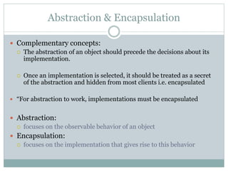 Abstraction & Encapsulation
 Complementary concepts:
 The abstraction of an object should precede the decisions about its
implementation.
 Once an implementation is selected, it should be treated as a secret
of the abstraction and hidden from most clients i.e. encapsulated
 “For abstraction to work, implementations must be encapsulated
 Abstraction:
 focuses on the observable behavior of an object
 Encapsulation:
 focuses on the implementation that gives rise to this behavior
 
