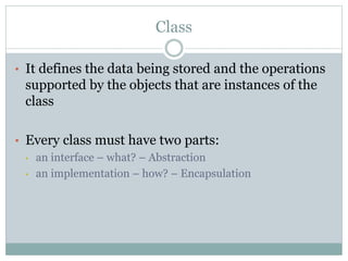 Class
• It defines the data being stored and the operations
supported by the objects that are instances of the
class
• Every class must have two parts:
• an interface – what? – Abstraction
• an implementation – how? – Encapsulation
 