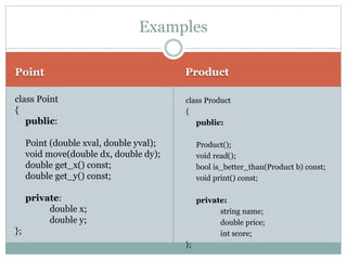 Point Product
class Point
{
public:
Point (double xval, double yval);
void move(double dx, double dy);
double get_x() const;
double get_y() const;
private:
double x;
double y;
};
class Product
{
public:
Product();
void read();
bool is_better_than(Product b) const;
void print() const;
private:
string name;
double price;
int score;
};
Examples
 