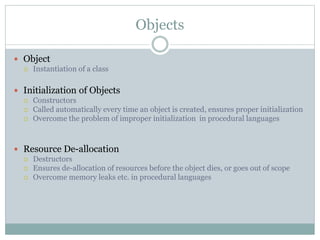 Objects
 Object
 Instantiation of a class
 Initialization of Objects
 Constructors
 Called automatically every time an object is created, ensures proper initialization
 Overcome the problem of improper initialization in procedural languages
 Resource De-allocation
 Destructors
 Ensures de-allocation of resources before the object dies, or goes out of scope
 Overcome memory leaks etc. in procedural languages
 