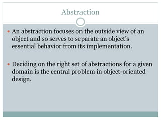 Abstraction
 An abstraction focuses on the outside view of an
object and so serves to separate an object’s
essential behavior from its implementation.
 Deciding on the right set of abstractions for a given
domain is the central problem in object-oriented
design.
 