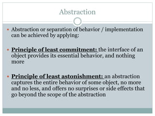 Abstraction
 Abstraction or separation of behavior / implementation
can be achieved by applying:
 Principle of least commitment: the interface of an
object provides its essential behavior, and nothing
more
 Principle of least astonishment: an abstraction
captures the entire behavior of some object, no more
and no less, and offers no surprises or side effects that
go beyond the scope of the abstraction
 