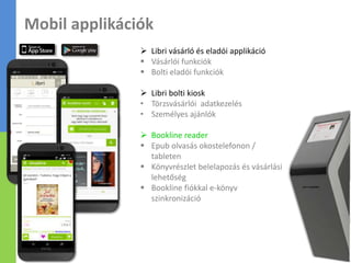  Libri vásárló és eladói applikáció
 Vásárlói funkciók
 Bolti eladói funkciók
 Libri bolti kiosk
• Törzsvásárlói adatkezelés
• Személyes ajánlók
 Bookline reader
 Epub olvasás okostelefonon /
tableten
 Könyvrészlet belelapozás és vásárlási
lehetőség
 Bookline fiókkal e-könyv
szinkronizáció
Mobil applikációk
 