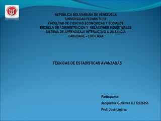 REPÚBLICA BOLIVARIANA DE VENEZUELA 
UNIVERSIDAD FERMIN TOR0 
FACULTAD DE CIENCIAS ECONÓMICAS Y SOCIALES 
ESCUELA DE ADMINISTRACIÓN Y RELACIONES INDUSTRIALES 
SISTEMA DE APRENDIZAJE INTERACTIVO A DISTANCIA 
CABUDARE – EDO LARA 
TÉCNICAS DE ESTADÍSTICAS AVANZADAS 
Participante: 
Jacqueline Gutiérrez C.I 12026355 
Prof: José Linárez 
 