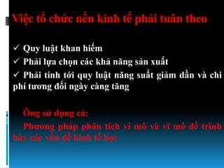Việc tổ chức nền kinh tế phải tuân theo

 Quy luật khan hiếm
 Phải lựa chọn các khả năng sản xuất
 Phải tính tới quy luật năng suất giảm dần và chi
phí tƣơng đối ngày càng tăng

  Ông sử dụng cả:
  Phƣơng pháp phân tích vi mô và vĩ mô để trình
bày các vấn đề kinh tế học
 