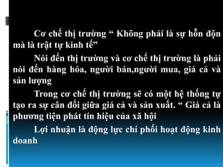 Cơ chế thị trƣờng “ Không phải là sự hỗn độn
mà là trật tự kinh tế”
     Nói đến thị trƣờng và cơ chế thị trƣờng là phải
nói đến hàng hóa, ngƣời bán,ngƣời mua, giá cả và
sản lƣợng
     Trong cơ chế thị trƣờng sẽ có một hệ thống tự
tạo ra sự cân đối giữa giá cả và sản xuất. “ Giá cả là
phƣơng tiện phát tín hiệu của xã hội
     Lợi nhuận là động lực chí phối hoạt động kinh
doanh
 