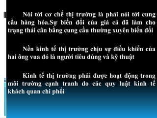 Nói tới cơ chế thị trƣờng là phải nói tới cung
cầu hàng hóa.Sự biến đổi của giá cả đã làm cho
trạng thái cân bằng cung cầu thƣờng xuyên biến đổi

     Nền kinh tế thị trƣờng chịu sự điều khiển của
hai ông vua đó là ngƣời tiêu dùng và kỹ thuật

    Kinh tế thị trƣờng phải đƣợc hoạt động trong
môi trƣờng cạnh tranh do các quy luật kinh tế
khách quan chi phối
 