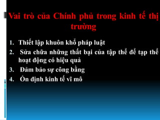 Vai trò của Chính phủ trong kinh tế thị
                trƣờng
1. Thiết lập khuôn khổ pháp luật
2. Sửa chữa những thất bại của tập thể để tạp thể
   hoạt động có hiệu quả
3. Đảm bảo sự công bằng
4. Ổn định kinh tế vĩ mô
 
