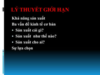 LÝ THUYẾT GIỚI HẠN
Khả năng sản xuất
Ba vấn đề kinh tế cơ bản
• Sản xuất cái gì?
• Sản xuất nhƣ thế nào?
• Sản xuất cho ai?
Sự lựa chọn
 