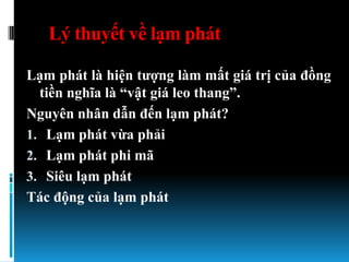 Lý thuyết về lạm phát

Lạm phát là hiện tƣợng làm mất giá trị của đồng
  tiền nghĩa là “vật giá leo thang”.
Nguyên nhân dẫn đến lạm phát?
1. Lạm phát vừa phải
2. Lạm phát phi mã
3. Siêu lạm phát
Tác động của lạm phát
 