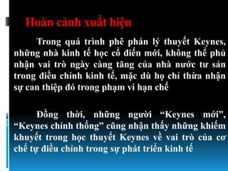 Hoàn cảnh xuất hiện
     Trong quá trình phê phán lý thuyết Keynes,
những nhà kinh tế học cổ điến mới, không thể phủ
nhận vai trò ngày càng tăng của nhà nƣớc tƣ sản
trong điều chỉnh kinh tế, mặc dù họ chỉ thừa nhận
sự can thiệp đó trong phạm vi hạn chế

      Đồng thời, những ngƣời “Keynes mới”,
“Keynes chính thống” cũng nhận thấy những khiếm
khuyết trong học thuyết Keynes về vai trò của cơ
chế tự điều chỉnh trong sự phát triển kinh tế
 