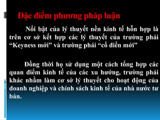 Đặc điểm phƣơng pháp luận
      Nổi bật của lý thuyết nền kinh tế hỗn hợp là
trên cơ sở kết hợp các lý thuyết của trƣờng phái
“Keyness mới” và trƣờng phái “cổ điển mới”

     Đồng thời họ sử dụng một cách tổng hợp các
quan điểm kinh tế của các xu hƣớng, trƣờng phái
khác nhằm làm cơ sở lý thuyết cho hoạt động của
doanh nghiệp và chính sách kinh tế của nhà nƣớc tƣ
bản.
 