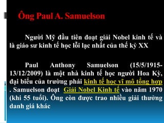 Ông Paul A. Samuelson

      Ngƣời Mỹ đầu tiên đoạt giải Nobel kinh tế và
là giáo sƣ kinh tế học lỗi lạc nhất của thế kỷ XX

     Paul      Anthony    Samuelson      (15/5/1915-
13/12/2009) là một nhà kinh tế học ngƣời Hoa Kỳ,
đại biểu của trƣờng phái kinh tế học vĩ mô tổng hợp
. Samuelson đoạt Giải Nobel Kinh tế vào năm 1970
(khi 55 tuổi). Ông còn đƣợc trao nhiều giải thƣởng
danh giá khác
 