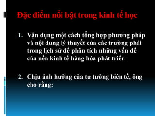 Đặc điểm nổi bật trong kinh tế học

1. Vận dụng một cách tổng hợp phƣơng pháp
   và nội dung lý thuyết của các trƣờng phái
   trong lịch sử để phân tích những vấn đề
   của nền kinh tế hàng hóa phát triển

2. Chịu ảnh hƣởng của tƣ tƣởng biên tế, ông
   cho rằng:
 