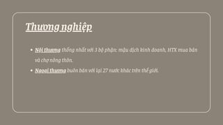 Thươngnghiệp
Nội thương thống nhất với 3 bộ phận: mậu dịch kinh doanh, HTX mua bán
và chợ nông thôn.
Ngoạithương buôn bán với lại 27 nước khác trên thế giới.
 