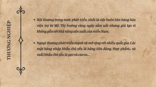 THƯƠNG
NGHIỆP
Nộithươngtrongnướcpháttriển,nhấtlàviệcbuônbánhànghóa
viện trợ từ Mỹ. Thị trường càng ngày sầm uất nhưng giả tạo vì
khônggắnvớikhảnăngsảnxuấtcủamiềnNam.
Ngoạithươngpháttriểnmạnhvàmởrộngvớinhiềuquốcgia.Các
mặt hàng nhập khẩu chủ yếu là hàng tiêu dùng, thực phẩm... và
xuấtkhẩuchủyếulàgạovàcaosu…
 