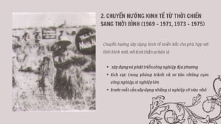 2. CHUYỂN HƯỚNG KINH TẾ TỪ THỜI CHIẾN
SANG THỜI BÌNH (1969 - 1971, 1973 - 1975)
xâydựngvàpháttriểncôngnghiệpđịaphương
tích cực trong phòng tránh và sơ tán những cụm
côngnghiệp,xínghiệplớn
trướcmắtcầnxâydựngnhữngxínghiệpcỡ vừa nhỏ
Chuyển hướng xây dựng kinh tế miền Bắc cho phù hợp với
tình hình mới, với tinh thần cơ bản là
 