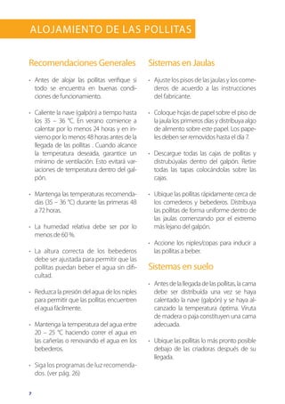 7
Alojamiento de las Pollitas
Recomendaciones Generales
•	 	Antes de alojar las pollitas verifique si
todo se encuentra en buenas condi-
ciones de funcionamiento.
•	 Caliente la nave (galpón) a tiempo hasta
los 35 – 36 °C. En verano comience a
calentar por lo menos 24 horas y en in-
vierno por lo menos 48 horas antes de la
llegada de las pollitas . Cuando alcance
la temperatura deseada, garantice un
mínimo de ventilación. Esto evitará var-
iaciones de temperatura dentro del gal-
pón.
•	 Mantenga las temperaturas recomenda-
das (35 – 36 °C) durante las primeras 48
a 72 horas.
•	 La humedad relativa debe ser por lo
menos de 60 %.
•	 La altura correcta de los bebederos
debe ser ajustada para permitir que las
pollitas puedan beber el agua sin difi-
cultad.
•	 Reduzca la presión del agua de los niples
para permitir que las pollitas encuentren
el agua fácilmente.
•	 Mantenga la temperatura del agua entre
20 – 25 °C haciendo correr el agua en
las cañerías o renovando el agua en los
bebederos.
•	 Siga los programas de luz recomenda-
dos. (ver pág. 26)
Sistemas en Jaulas
•	 Ajuste los pisos de las jaulas y los come-
deros de acuerdo a las instrucciones
del fabricante.
•	 Coloque hojas de papel sobre el piso de
la jaula los primeros días y distribuya algo
de alimento sobre este papel. Los pape-
les deben ser removidos hasta el día 7.
•	 Descargue todas las cajas de pollitas y
distrubúyalas dentro del galpón. Retire
todas las tapas colocándolas sobre las
cajas.
•	 Ubique las pollitas rápidamente cerca de
los comederos y bebederos. Distribuya
las pollitas de forma uniforme dentro de
las jaulas comenzando por el extremo
más lejano del galpón.
•	 Accione los niples/copas para inducir a
las pollitas a beber.
Sistemas en suelo
•	 Antesdelallegadadelaspollitas,lacama
debe ser distribuída una vez se haya
calentado la nave (galpón) y se haya al-
canzado la temperatura óptima. Viruta
de madera o paja constituyen una cama
adecuada.
•	 Ubique las pollitas lo más pronto posible
debajo de las criadoras después de su
llegada.
 