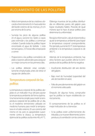 ManagementGuide | LOHMANN TIERZUCHT 8
Alojamiento de las Pollitas
•	 Mida la temperatura de las criadoras ubi-
candoeltermómetro8cmhaciaadentro
del borde externo de las mismas y 8 cm
por encima de la cama.
•	 Sumerja los picos de algunas pollitas
en el agua y accione los niples o copas
para estimular a las pollitas a comenzar
a beber. Cuando todas las pollitas hayan
encontrado el agua de bebida ( esto
tomará aprox. 2-3 horas) ellas empezarán
a comer.
•	 Proporcione a las pollitas comederos de
platootazonesadicionalesparaasegurar
un mejor consumo en los primeros días.
•	 Las pollitas deberán estar comple-
tamente emplumadas antes de retirar el
equipo de calefacción.
Temperatura corporal de las
pollitas
La temperatura corporal de las pollitas alo-
jadas es un indicador muy útil para ajustar
la temperatura ambiente de forma óptima.
Una herramienta simple para medir la tem-
peratura corporal de las pollitas de un día,
es el moderno termómetro utilizado en
medicina humana para medir la tempera-
tura en el oído externo. El uso correcto del
mismo en las aves es apoyándolo suave-
mente contra la cloaca. La temperatura
óptimadelaspollitasoscilaentre40y41°C.
Obtenga muestras de las pollitas distribuí-
das en diferentes partes del galpón para
lograr resultados fiables. Proceda de igual
manera que lo hace al pesar pollitas para
determinar la uniformidad.
Recojalainformación,calculeelpromedioy
ajuste la temperatura ambiente para lograr
la temperatura corporal correspondiente.
Porejemplo,aumente0.5°Clatemperatura
ambiente si la temperatura corporal es de
39.5 °C.
Además de la temperatura ambiente, hay
otros factores que pueden afectar la tem-
peratura de las pollitas de forma negativa:
•	 Insuficiente distribución del aire dentro
del galpón.
•	 Bajo nivel de humedad (capacidad del
aire de transferir el calor).
•	 Falta de precalentamiento del galpón en
el momento adecuado.
Después de algunas horas, compruebe
que las pollitas se hayan establecido co-
rrectamente.
El comportamiento de las pollitas es el
mejor indicador de su bienestar:
•	 Si las pollitas están uniformemente dis-
tribuídasysemuevenlibremente,latem-
peraturaylaventilaciónsonlascorrectas.
 