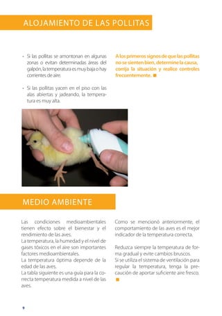 9
Alojamiento de las Pollitas
Medio ambiente
Las condiciones medioambientales
tienen efecto sobre el bienestar y el
rendimiento de las aves.
La temperatura, la humedad y el nivel de
gases tóxicos en el aire son importantes
factores medioambientales.
La temperatura óptima depende de la
edad de las aves.
La tabla siguiente es una guía para la co-
rrecta temperatura medida a nivel de las
aves.
Como se mencionó anteriormente, el
comportamiento de las aves es el mejor
indicador de la temperatura correcta.
Reduzca siempre la temperatura de for-
ma gradual y evite cambios bruscos.
Si se utiliza el sistema de ventilación para
regular la temperatura, tenga la pre-
caución de aportar suficiente aire fresco.
•	 Si las pollitas se amontonan en algunas
zonas o evitan determinadas áreas del
galpón,latemperaturaesmuybajaohay
corrientes de aire.
•	 Si las pollitas yacen en el piso con las
alas abiertas y jadeando, la tempera-
tura es muy alta.
Alosprimerossignosdequelaspollitas
nosesientenbien,determinelacausa,
corrija la situación y realice controles
frecuentemente.
 