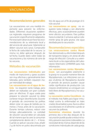 11
Recomendaciones generales
Las vacunaciones son una medida im-
portante para prevenir las enferme-
dades. Diferentes situaciones epidémi-
cas regionales requieren programas de
vacunación específicamente adaptados.
Por esta razón observe por favor las reco-
mendaciones de su veterinario local y
del servicio de salud aviar. Sólamente se
deben vacunar aves sanas. Compruebe
la fecha de caducidad de la vacuna. La
misma no debe aplicarse después de
tal fecha. Guarde datos sobre todas las
vacunaciones y los números de serie de
las vacunas.
Métodos de vacunación
Las vacunaciones individuales por
medio de inyecciones y gotas oculares
son muy efectivas y generalmente bien
toleradas, pero también requieren ma-
yor intensidad de trabajo.
Las vacunaciones en el agua de be-
bida no requieren tanto trabajo, pero
deben ser realizadas con gran cuidado
para ser efectivas. El agua usada para
preparar la solución vacunal no debe
contener ningún desinfectante. Durante
el período de crecimiento las pollitas
deben estar sin agua de bebida por lo
menos 2 horas antes de la vacunación.
Durante tiempo caluroso, reducir este
tiempo adecuadamente. La cantidad
de solución vacunal debe ser calculada
de tal manera que las aves la consuman
completamente dentro de 2 – 4 horas.
Cuando se aplican vacunas vivas, añadir
2 g de leche en polvo descremada por
litro de agua con el fin de proteger el tí-
tulo vacunal.
Las vacunaciones en spray no re-
quieren tanto trabajo y son altamente
efectivas, pero ocasionalmente pueden
tener efectos secundarios. Para pollitas
hasta la edad de 3 semanas aplicar sola-
mente spray de gota gruesa. Use agua
destilada para la vacunación.
Recomendaciones especiales:
Las revacunaciones contra Marek
han demostrado su efectividad después
de transportes largos y en zonas de alto
riesgo de infección. Consulte a su veteri-
nario local o a los especialistas del Labo-
ratorio Veterinario LOHMANN para más
información.
Las vacunaciones contra Mycoplas-
mosis son aconsejables solamente si
la granja no se puede mantener libre de
Mycoplasmosis. Las infecciones con ce-
pas virulentas de Mycoplasma durante
el período de postura pueden causar
caídas significativas de producción. Los
mejores rendimientos se consiguen con
lotes libres de Mycoplasmosis y no vacu-
nados.
La vacunación contra Coccidiosis es
el método más fiable para lograr inmu-
nidad contra la enfermedad en lotes
criados (levantados) a piso. Nunca utilice
coccidiostatos en el alimento cuando se
vacunen las pollonas.
Suministrar vitaminas durante los
primeros dos o tres días después de la
vacunación puede ayudar a reducir el es-
trésyprevenirreaccionesindeseables.La
necesidad de las mismas depende de las
condiciones individuales de cada granja.
Vacunación
 