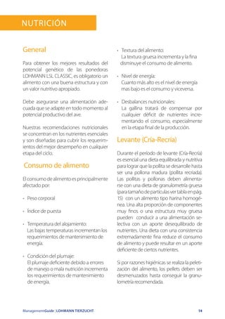 ManagementGuide | LOHMANN TIERZUCHT 14
General
Para obtener los mejores resultados del
potencial genético de las ponedoras
LOHMANN LSL CLASSIC, es obligatorio un
alimento con una buena estructura y con
un valor nutritivo apropiado.
Debe asegurarse una alimentación ade-
cuada que se adapte en todo momento al
potencial productivo del ave.
Nuestras recomendaciones nutricionales
se concentran en los nutrientes esenciales
y son diseñadas para cubrir los requerim-
ientos del mejor desempeño en cualquier
etapa del ciclo.
Consumo de alimento
Elconsumodealimentoesprincipalmente
afectado por:
•	 Peso corporal
•	 Índice de puesta
•	 Temperatura del alojamiento:
Las bajas temperaturas incrementan los
requerimientos de mantenimiento de
energía.
•	 Condición del plumaje:
El plumaje deficiente debido a errores
de manejo o mala nutrición incrementa
los requerimientos de mantenimiento
de energía.
•	 Textura del alimento:
La textura gruesa incrementa y la fina
disminuye el consumo de alimento.
•	 Nivel de energía:
Cuanto más alto es el nivel de energía
mas bajo es el consumo y viceversa.
•	 Desbalances nutricionales:
La gallina tratará de compensar por
cualquier déficit de nutrientes incre-
mentando el consumo, especialmente
en la etapa final de la producción.
Levante (Cría-Recría)
Durante el período de levante (Cría-Recría)
es esencial una dieta equilibrada y nutritiva
para lograr que la pollita se desarrolle hasta
ser una pollona madura (pollita recriada).
Las pollitas y pollonas deben alimenta-
rse con una dieta de granulometría gruesa
(paratamañodepartículasvertablaenpág.
15) con un alimento tipo harina homogé-
nea. Una alta proporción de componentes
muy finos o una estructura muy gruesa
pueden conducir a una alimentación se-
lectiva con un aporte desequilibrado de
nutrientes. Una dieta con una consistencia
extremadamente fina reduce el consumo
de alimento y puede resultar en un aporte
deficiente de ciertos nutrientes.
Si por razones higiénicas se realiza la peleti-
zación del alimento, los pellets deben ser
desmenuzados hasta conseguir la granu-
lometría recomendada.
Nutrición
 