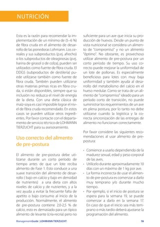 ManagementGuide | LOHMANN TIERZUCHT 16
Nutrición
Esta es la razón para recomendar la im-
plementación de un mínimo de (5–6 %)
de fibra cruda en el alimento de desar-
rollo de las ponedoras Lohmann. Los ce-
reales y sus subproductos (p.ej. afrecho)
o los subproductos de oleaginosas (p.ej.
harina de girasol o de colza), pueden ser
utilizados como fuente de fibra cruda. El
DDGS (subproductos de destilería) pu-
ede utilizarse también como fuente de
fibra cruda. También pueden utilizarse
otras materias primas ricas en fibra cru-
da, si están disponibles, siempre que su
inclusión no reduzca el nivel de energía
de la dieta. Con una dieta clásica de
maíz-soya es casi imposible lograr el niv-
el de fibra cruda recomendado. En estos
casos se pueden utilizar otros ingredi-
entes. Por favor contacte con el departa-
mento de servicio técnico de LOHMANN
TIERZUCHT para su asesoramiento.
Uso correcto del alimento
de pre-postura
El alimento de pre-postura debe uti-
lizarse durante un corto período de
tiempo antes de que un lote reciba
alimento de Fase 1. Esto conduce a una
suave transición del alimento de desar-
rollo ( bajo en calcio y bajo en densidad
de nutrientes) a una dieta con altos
niveles de calcio y de nutrientes, y a la
vez ayuda a evitar la frecuente falta de
apetito o bajo consumo al inicio de la
producción. Normalmente, el alimento
de pre-postura contiene 2,0-2,5 % de
calcio, esto es demasiado para un típico
alimento de levante (cría-recría) pero no
suficiente para un ave que inicia su pro-
ducción de huevos. Desde un punto de
vista nutricional se considera un alimen-
to de compromiso y no un alimento
óptimo. No obstante, es provechoso
utilizar alimento de pre-postura por un
corto período de tiempo. Su uso co-
rrecto puede mejorar la uniformidad de
un lote de pollonas. Es especialmente
beneficioso para lotes con muy baja
uniformidad y también ayuda al desa-
rrollo del metabolismo del calcio en el
hueso medular. Como se trata de un ali-
mento de compromiso ideado para un
período corto de transición, no puede
suministrar los requerimientos de un ave
en plena postura, por lo tanto no debe
utilizarse cuando la logística y la co-
rrecta sincronización de las entregas de
alimento no funcionan correctamente.
Por favor considere las siguientes reco-
mendaciones al usar alimento de pre-
postura:
•	 Comience a usarlo dependiendo de la
madurez sexual, edad y peso corporal
de las aves.
•	 Utilícelo durante aproximadamente 10
días con un máximo de 1 kg por ave.
•	 La forma incorrecta de usar el alimen-
to de pre-postura es comenzar a darlo
muy temprano y/o durante mucho
tiempo.
•	 Por ejemplo, si el inicio de postura se
espera para la semana 19, se puede
comenzar a darlo en la semana 17.
En caso de que el inicio sea más tem-
prano o más tardío deberá ajustarse la
programación del alimento.
 