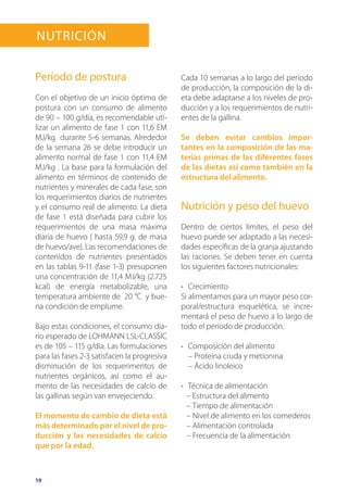 19
Período de postura
Con el objetivo de un inicio óptimo de
postura con un consumo de alimento
de 90 – 100 g/día, es recomendable uti-
lizar un alimento de fase 1 con 11,6 EM
MJ/kg durante 5-6 semanas. Alrededor
de la semana 26 se debe introducir un
alimento normal de fase 1 con 11,4 EM
MJ/kg . La base para la formulación del
alimento en términos de contenido de
nutrientes y minerales de cada fase, son
los requerimientos diarios de nutrientes
y el consumo real de alimento. La dieta
de fase 1 está diseñada para cubrir los
requerimientos de una masa máxima
diaria de huevo ( hasta 59,9 g. de masa
de huevo/ave). Las recomendaciones de
contenidos de nutrientes presentados
en las tablas 9-11 (fase 1-3) presuponen
una concentración de 11,4 MJ/kg (2.725
kcal) de energía metabolizable, una
temperatura ambiente de 20 °C y bue-
na condición de emplume.
Bajo estas condiciones, el consumo dia-
rio esperado de LOHMANN LSL-CLASSIC
es de 105 – 115 g/día. Las formulaciones
para las fases 2-3 satisfacen la progresiva
disminución de los requerimentos de
nutrientes orgánicos, así como el au-
mento de las necesidades de calcio de
las gallinas según van envejeciendo.
El momento de cambio de dieta está
más determinado por el nivel de pro-
ducción y las necesidades de calcio
que por la edad.
Cada 10 semanas a lo largo del período
de producción, la composición de la di-
eta debe adaptarse a los niveles de pro-
ducción y a los requerimientos de nutri-
entes de la gallina.
Se deben evitar cambios impor-
tantes en la composición de las ma-
terias primas de las diferentes fases
de las dietas así como también en la
estructura del alimento.
Nutrición y peso del huevo
Dentro de ciertos límites, el peso del
huevo puede ser adaptado a las necesi-
dades específicas de la granja ajustando
las raciones. Se deben tener en cuenta
los siguientes factores nutricionales:
•	 Crecimiento
Si alimentamos para un mayor peso cor-
poral/estructura esquelética, se incre-
mentará el peso de huevo a lo largo de
todo el período de producción.
•	 Composición del alimento
– Proteína cruda y metionina
– Ácido linoleico
•	 Técnica de alimentación
– Estructura del alimento
– Tiempo de alimentación
– Nivel de alimento en los comederos
– Alimentación controlada
– Frecuencia de la alimentación
Nutrición
 